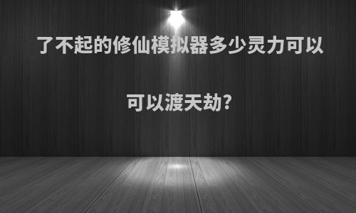 了不起的修仙模拟器多少灵力可以可以渡天劫?