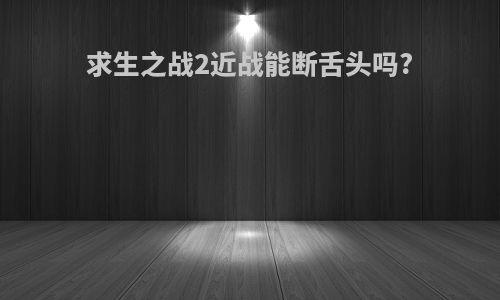 求生之战2近战能断舌头吗?