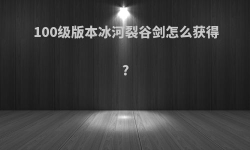 100级版本冰河裂谷剑怎么获得?