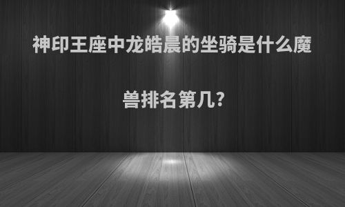 神印王座中龙皓晨的坐骑是什么魔兽排名第几?