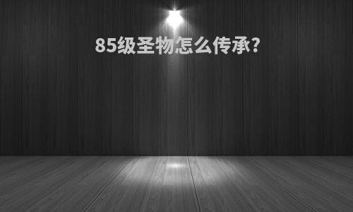 85级圣物怎么传承?