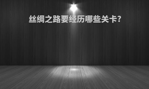 丝绸之路要经历哪些关卡?
