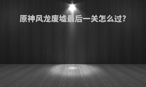 原神风龙废墟最后一关怎么过?