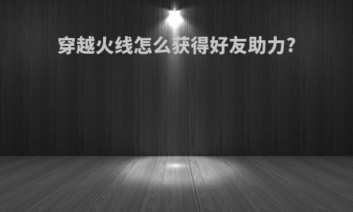 穿越火线怎么获得好友助力?