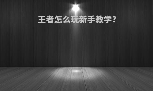 王者怎么玩新手教学?
