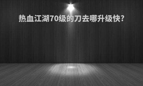热血江湖70级的刀去哪升级快?
