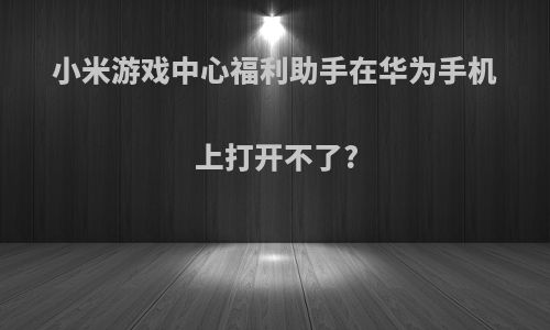 小米游戏中心福利助手在华为手机上打开不了?
