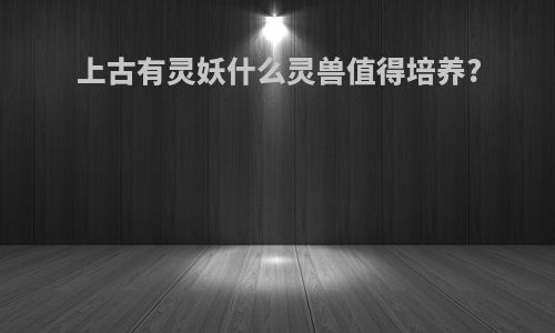上古有灵妖什么灵兽值得培养?