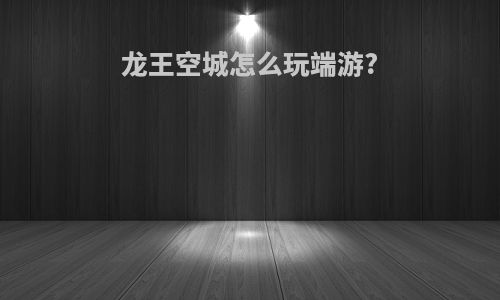 龙王空城怎么玩端游?