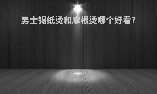 男士锡纸烫和摩根烫哪个好看?