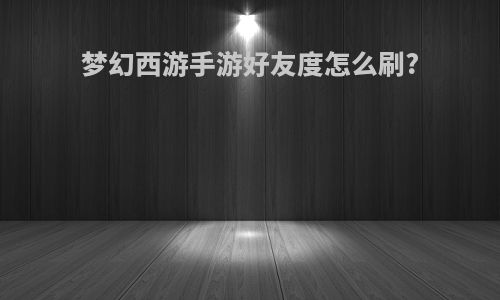 梦幻西游手游好友度怎么刷?