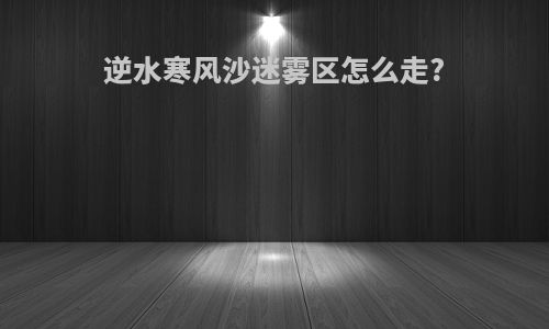 逆水寒风沙迷雾区怎么走?