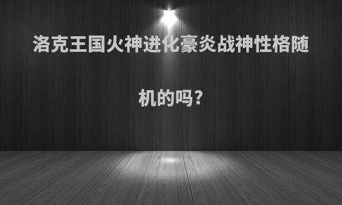 洛克王国火神进化豪炎战神性格随机的吗?
