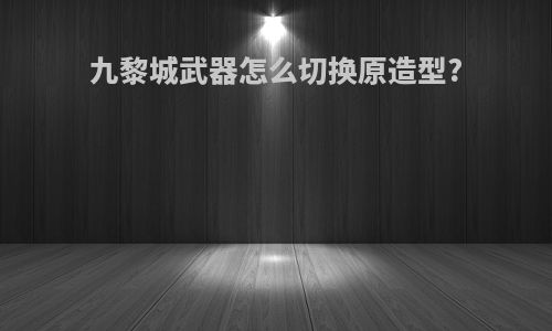 九黎城武器怎么切换原造型?