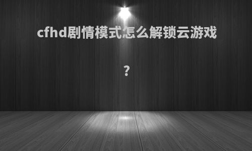 cfhd剧情模式怎么解锁云游戏?