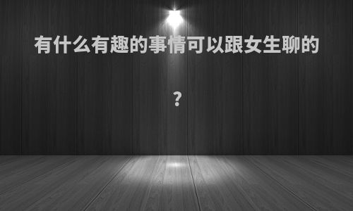 有什么有趣的事情可以跟女生聊的?