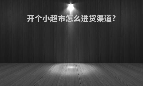 开个小超市怎么进货渠道?