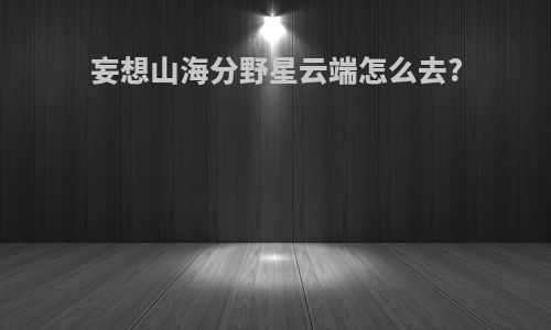 妄想山海分野星云端怎么去?