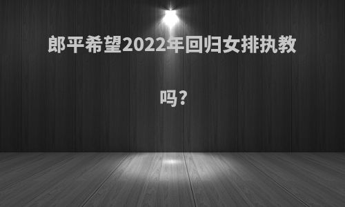 郎平希望2022年回归女排执教吗?