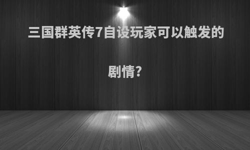 三国群英传7自设玩家可以触发的剧情?