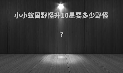 小小蚁国野怪升10星要多少野怪?