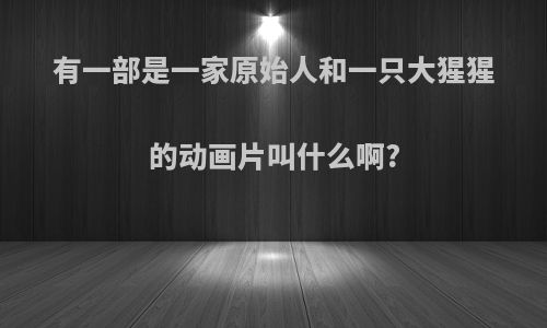 有一部是一家原始人和一只大猩猩的动画片叫什么啊?