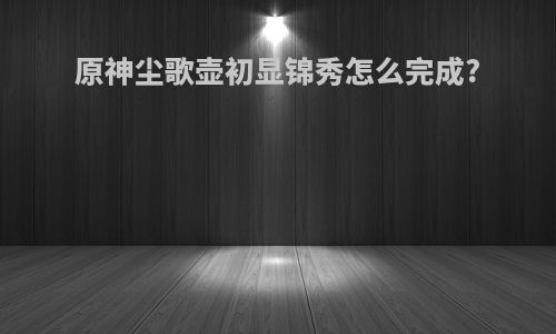 原神尘歌壶初显锦秀怎么完成?