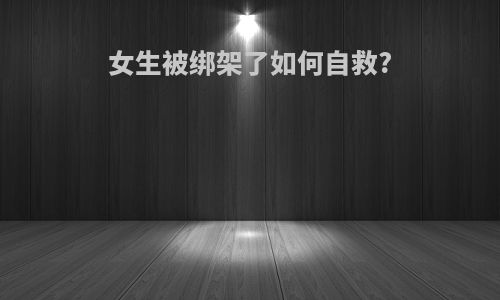 女生被绑架了如何自救?