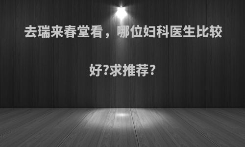 去瑞来春堂看，哪位妇科医生比较好?求推荐?
