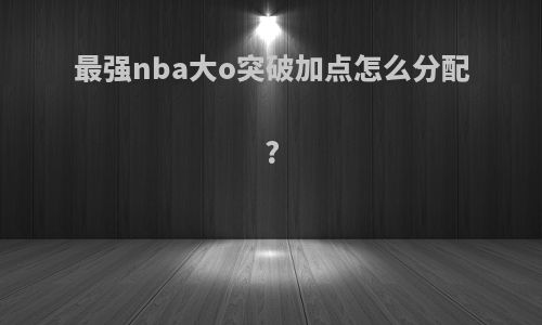 最强nba大o突破加点怎么分配?