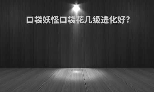 口袋妖怪口袋花几级进化好?