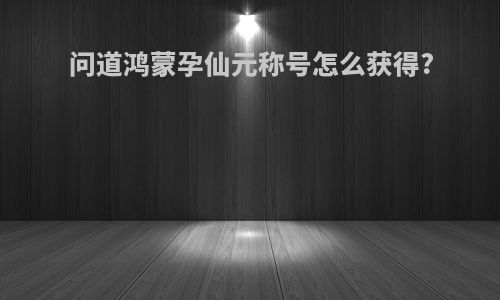 问道鸿蒙孕仙元称号怎么获得?