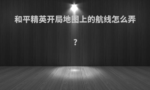 和平精英开局地图上的航线怎么弄?