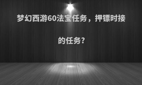 梦幻西游60法宝任务，押镖时接的任务?