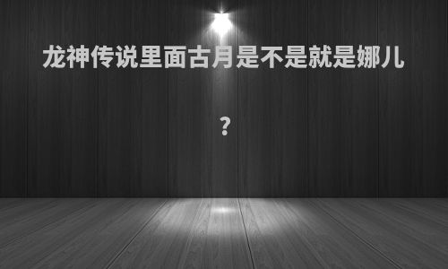龙神传说里面古月是不是就是娜儿?