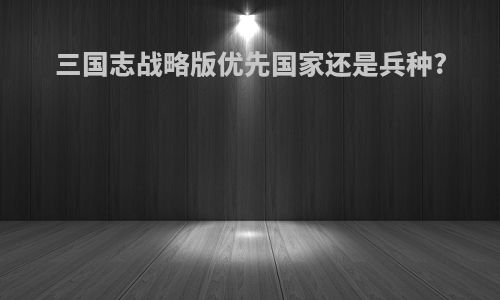 三国志战略版优先国家还是兵种?