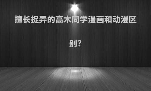 擅长捉弄的高木同学漫画和动漫区别?