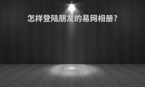 怎样登陆朋友的易网相册?