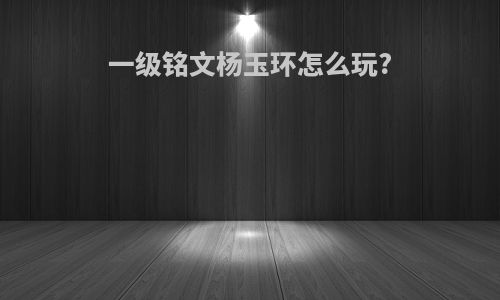 一级铭文杨玉环怎么玩?