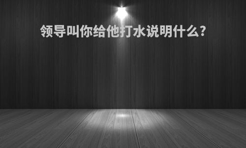 领导叫你给他打水说明什么?