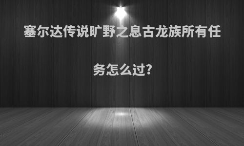 塞尔达传说旷野之息古龙族所有任务怎么过?
