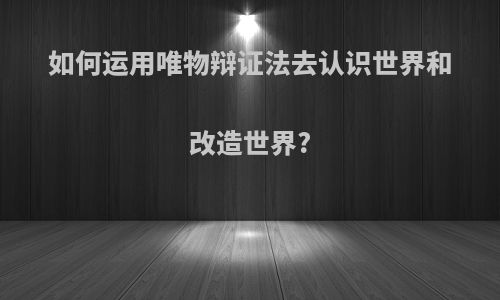 如何运用唯物辩证法去认识世界和改造世界?