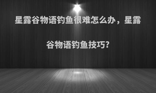 星露谷物语钓鱼很难怎么办，星露谷物语钓鱼技巧?