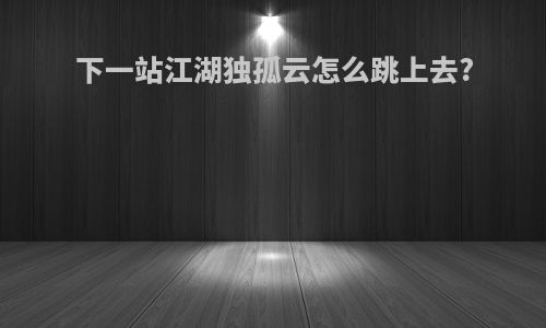 下一站江湖独孤云怎么跳上去?