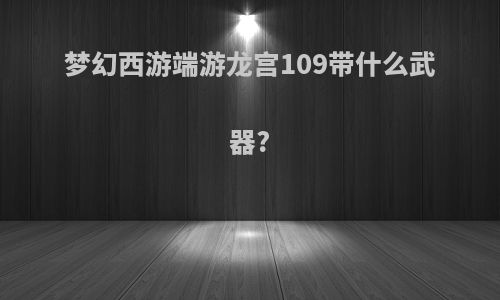 梦幻西游端游龙宫109带什么武器?