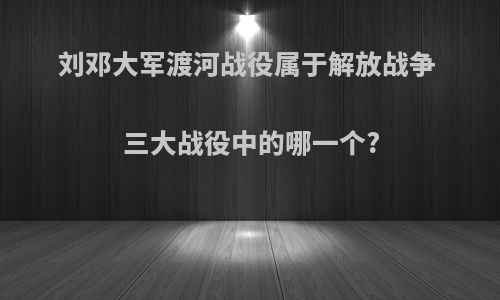 刘邓大军渡河战役属于解放战争 三大战役中的哪一个?