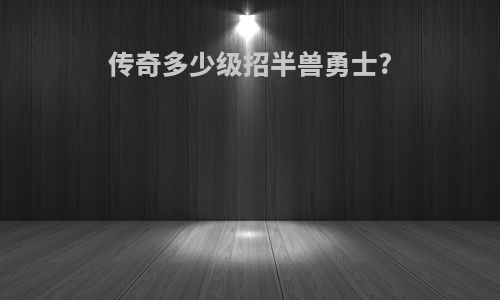 传奇多少级招半兽勇士?