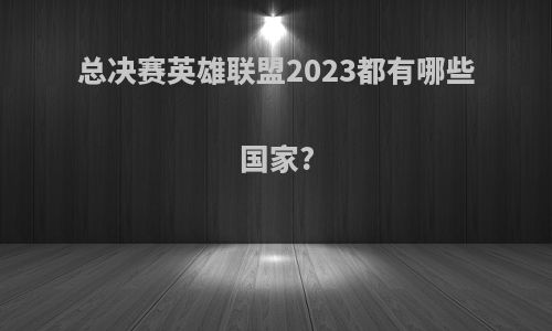 总决赛英雄联盟2023都有哪些国家?