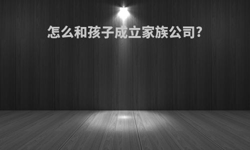 怎么和孩子成立家族公司?