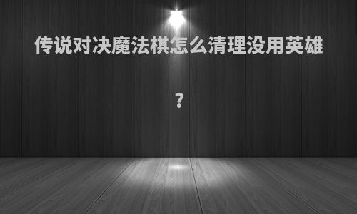传说对决魔法棋怎么清理没用英雄?